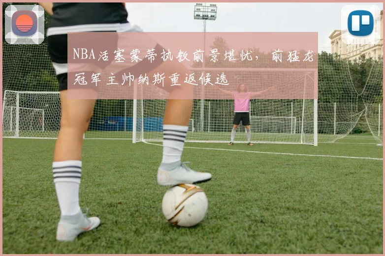 NBA活塞蒙蒂执教前景堪忧，前猛龙冠军主帅纳斯重返候选