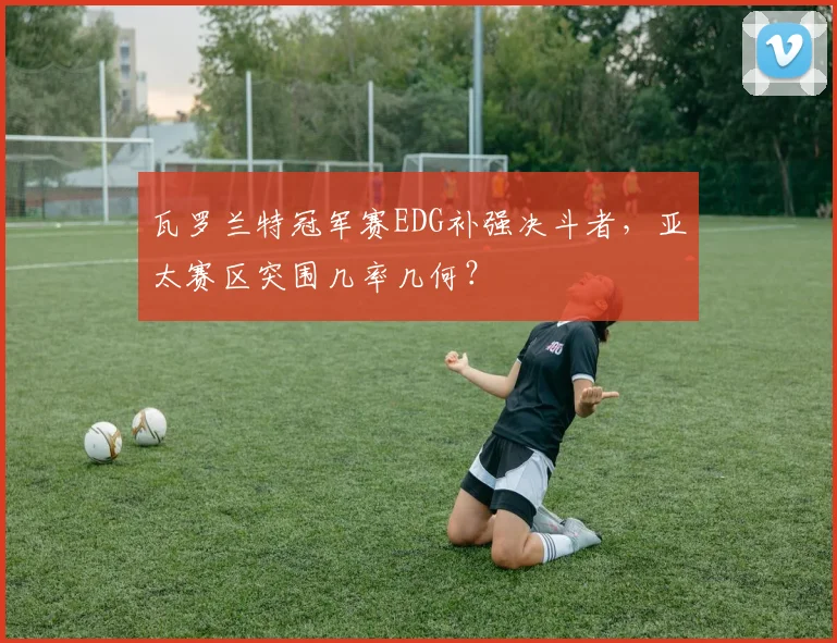 瓦罗兰特冠军赛EDG补强决斗者，亚太赛区突围几率几何？